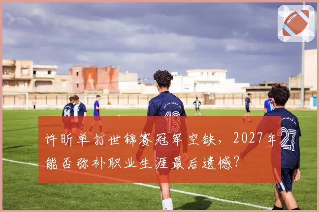 许昕单打世锦赛冠军空缺,2027年能否弥补职业生涯最后遗憾?