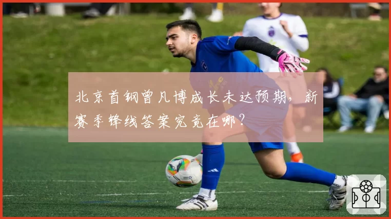 北京首钢曾凡博成长未达预期,新赛季锋线答案究竟在哪?