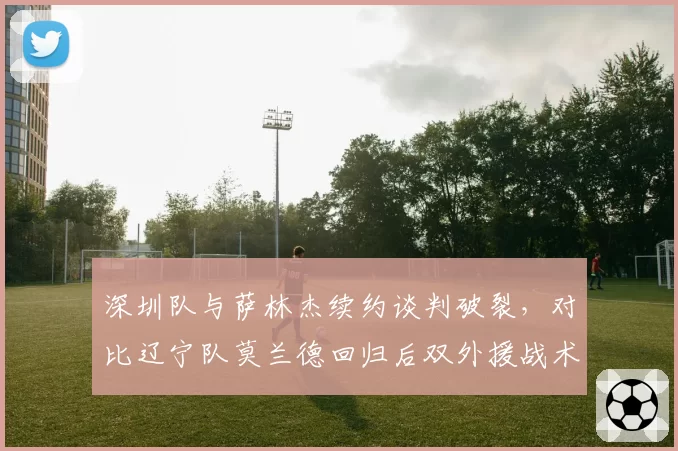 深圳队与萨林杰续约谈判破裂，对比辽宁队莫兰德回归后双外援战术的性价比