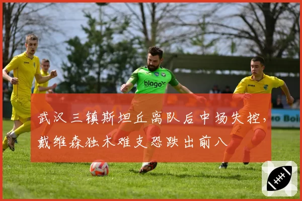 武汉三镇斯坦丘离队后中场失控，戴维森独木难支恐跌出前八