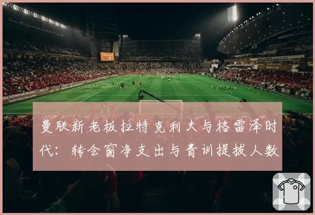 曼联新老板拉特克利夫与格雷泽时代：转会窗净支出与青训提拔人数直观对比