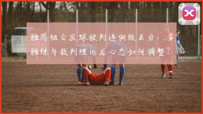 雅思组合发球被判违例致丢分，黄雅琼与裁判理论后心态如何调整？