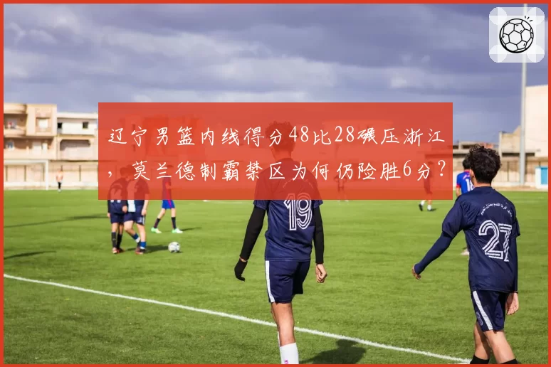 辽宁男篮内线得分48比28碾压浙江，莫兰德制霸禁区为何仍险胜6分？