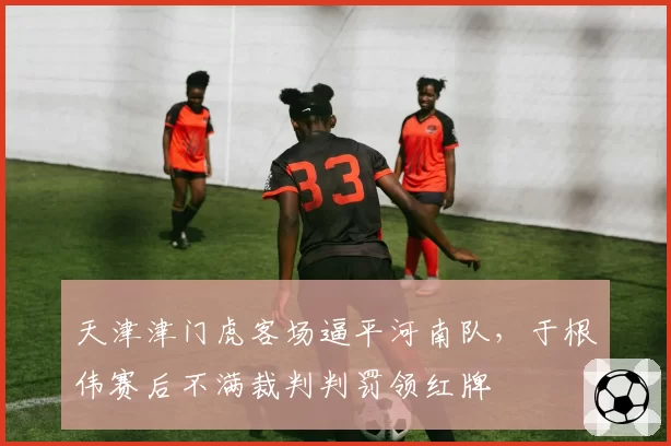 天津津门虎客场逼平河南队，于根伟赛后不满裁判判罚领红牌
