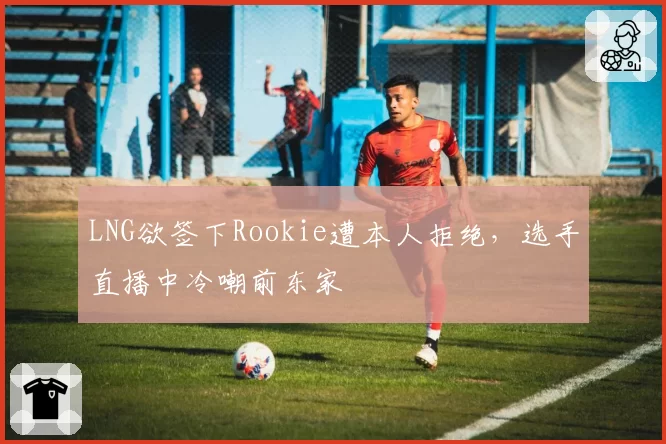 LNG欲签下Rookie遭本人拒绝,选手直播中冷嘲前东家