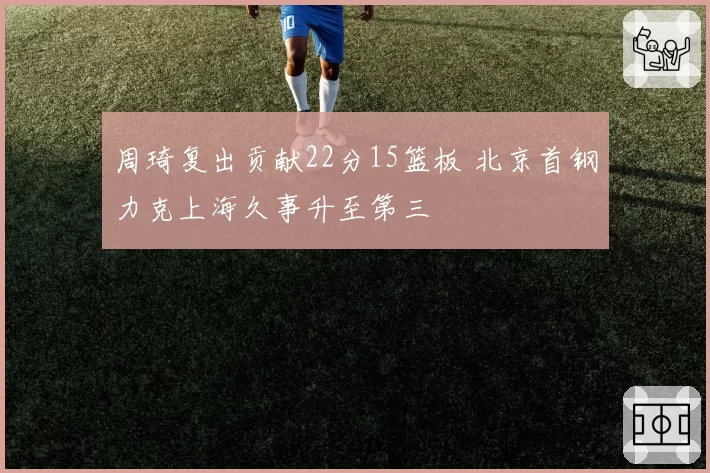 周琦复出贡献22分15篮板 北京首钢力克上海久事升至第三