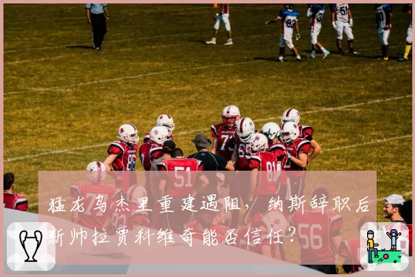 猛龙乌杰里重建遇阻，纳斯辞职后新帅拉贾科维奇能否信任？