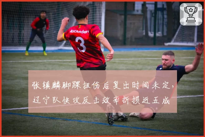 张镇麟脚踝扭伤后复出时间未定,辽宁队快攻反击效率折损近五成