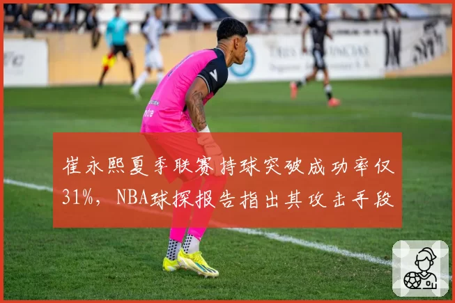 崔永熙夏季联赛持球突破成功率仅31%，NBA球探报告指出其攻击手段过于单一