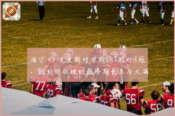 海宁 vs 克里斯特尔斯:7冠对4冠,比利时双姝的巅峰期长度与大满贯效率对比