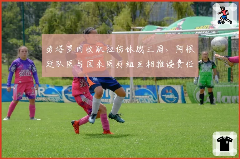 劳塔罗内收肌拉伤休战三周,阿根廷队医与国米医疗组互相推诿责任