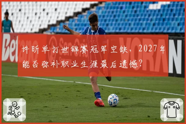 许昕单打世锦赛冠军空缺，2027年能否弥补职业生涯最后遗憾？