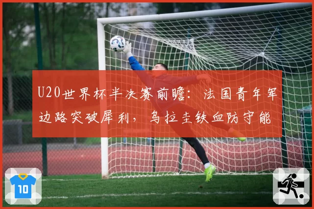 U20世界杯半决赛前瞻:法国青年军边路突破犀利,乌拉圭铁血防守能否顶住冲击