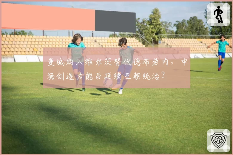 曼城购入维尔茨替代德布劳内,中场创造力能否延续王朝统治?