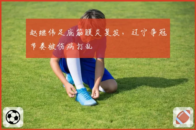 赵继伟足底筋膜炎复发,辽宁争冠节奏被伤病打乱