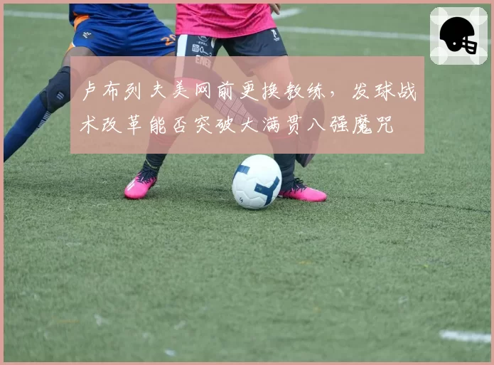 卢布列夫美网前更换教练，发球战术改革能否突破大满贯八强魔咒