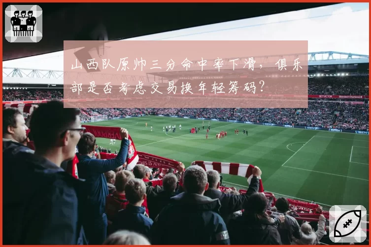 山西队原帅三分命中率下滑,俱乐部是否考虑交易换年轻筹码?
