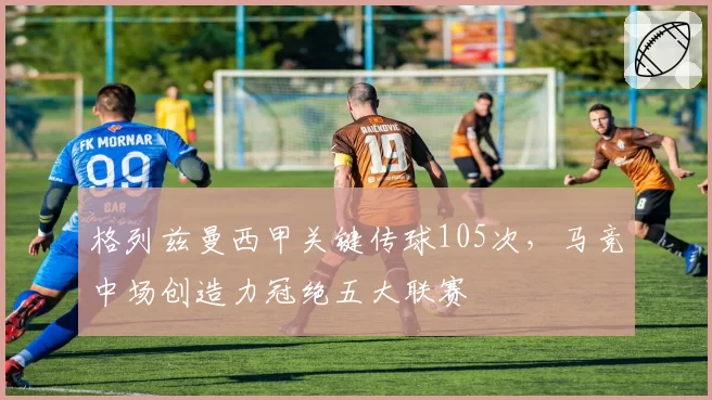 格列兹曼西甲关键传球105次，马竞中场创造力冠绝五大联赛