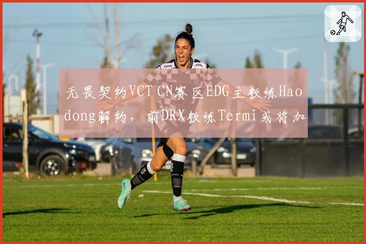 无畏契约VCT CN赛区EDG主教练Haodong解约,前DRX教练Termi或将加盟