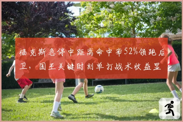 福克斯急停中距离命中率52%领跑后卫,国王关键时刻单打战术收益显著