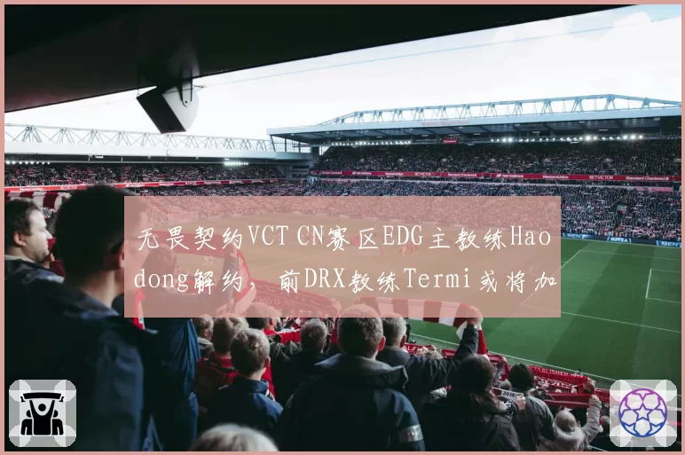 无畏契约VCT CN赛区EDG主教练Haodong解约,前DRX教练Termi或将加盟