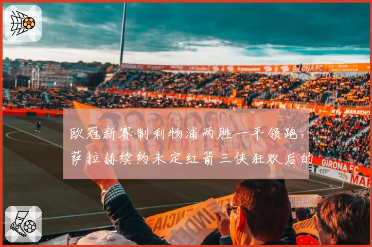 欧冠新赛制利物浦两胜一平领跑,萨拉赫续约未定红箭三侠狂欢后的体能窗口期暗藏杀机?