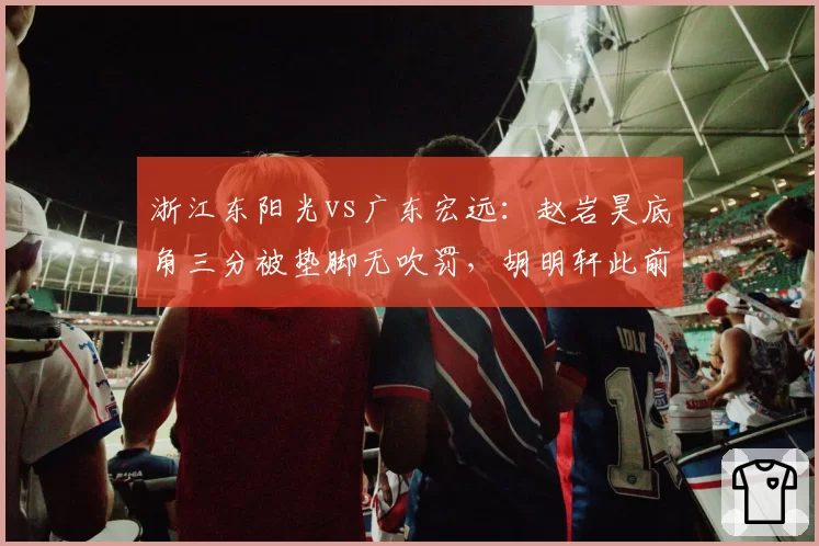 浙江东阳光vs广东宏远:赵岩昊底角三分被垫脚无吹罚,胡明轩此前类似动作遭录像回放追罚