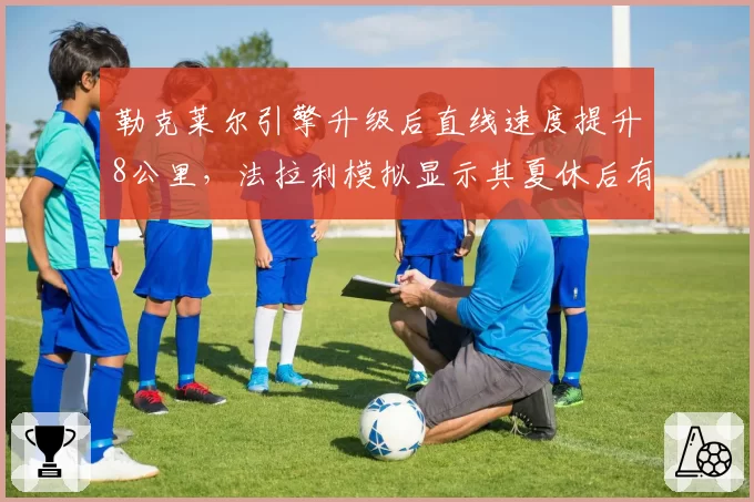 勒克莱尔引擎升级后直线速度提升8公里,法拉利模拟显示其夏休后有望追回30分