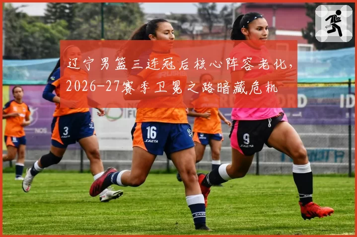 辽宁男篮三连冠后核心阵容老化,2026-27赛季卫冕之路暗藏危机