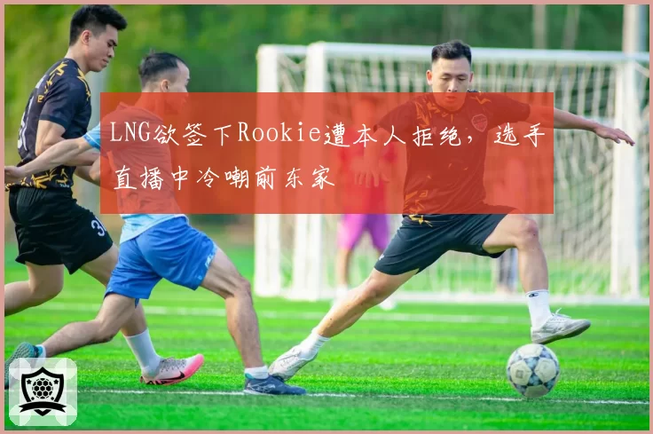 LNG欲签下Rookie遭本人拒绝,选手直播中冷嘲前东家