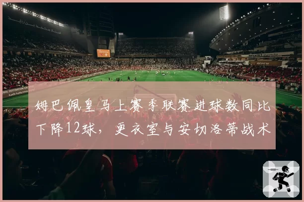 姆巴佩皇马上赛季联赛进球数同比下降12球，更衣室与安切洛蒂战术分歧曝光