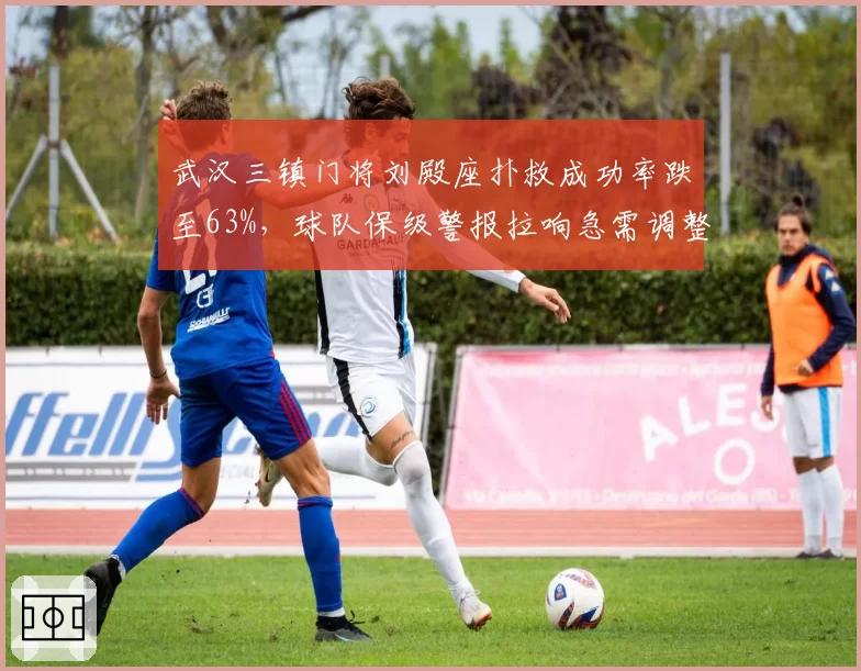 武汉三镇门将刘殿座扑救成功率跌至63%，球队保级警报拉响急需调整防守