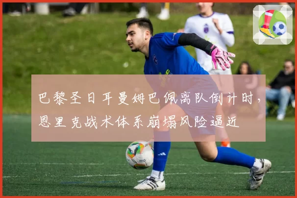 巴黎圣日耳曼姆巴佩离队倒计时，恩里克战术体系崩塌风险逼近