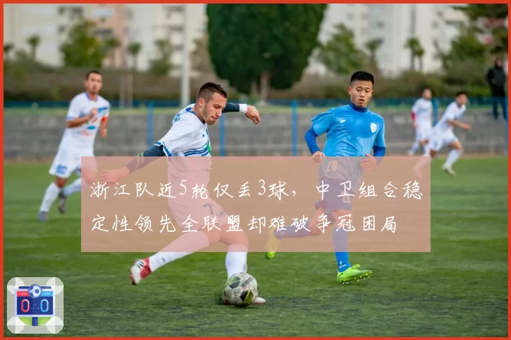 浙江队近5轮仅丢3球,中卫组合稳定性领先全联盟却难破争冠困局