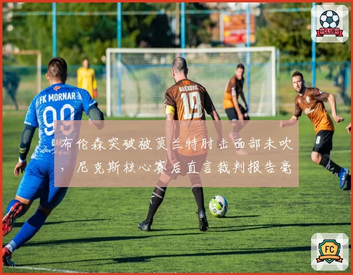 布伦森突破被莫兰特肘击面部未吹,尼克斯核心赛后直言裁判报告毫无意义?