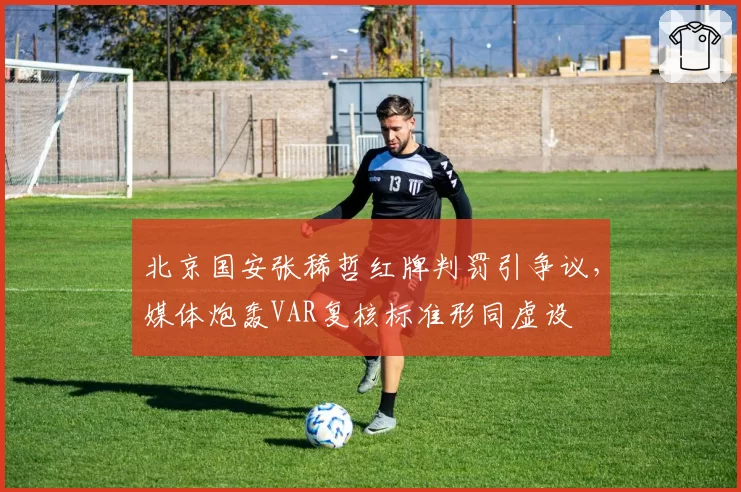 北京国安张稀哲红牌判罚引争议,媒体炮轰VAR复核标准形同虚设
