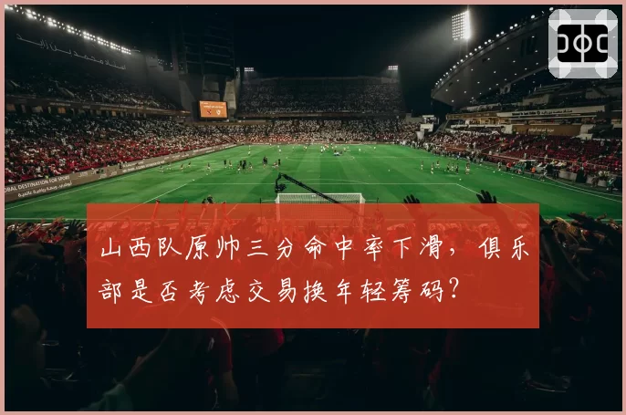 山西队原帅三分命中率下滑，俱乐部是否考虑交易换年轻筹码？