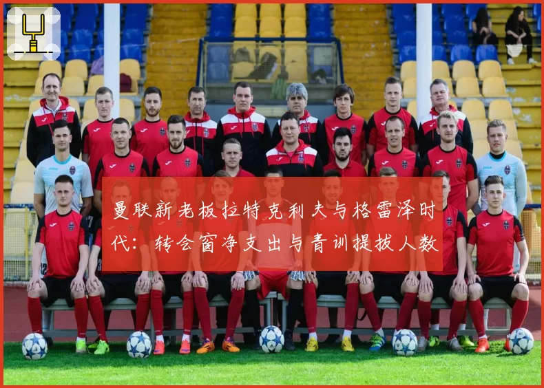 曼联新老板拉特克利夫与格雷泽时代：转会窗净支出与青训提拔人数直观对比