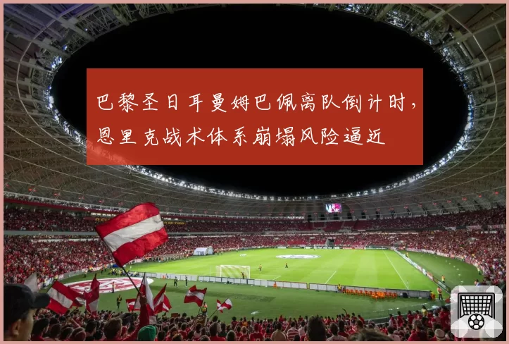 巴黎圣日耳曼姆巴佩离队倒计时,恩里克战术体系崩塌风险逼近