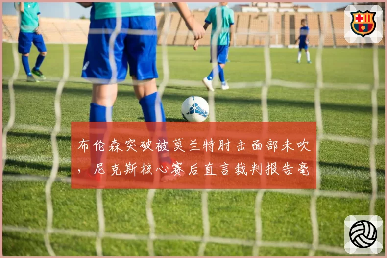 布伦森突破被莫兰特肘击面部未吹,尼克斯核心赛后直言裁判报告毫无意义?