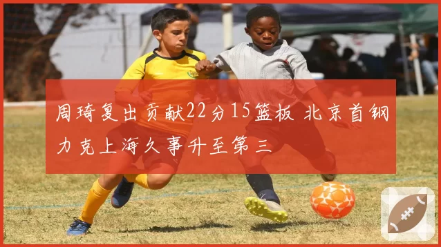周琦复出贡献22分15篮板 北京首钢力克上海久事升至第三